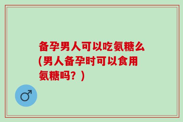 备孕男人可以吃氨糖么(男人备孕时可以食用氨糖吗？)