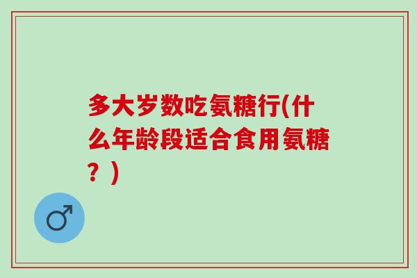 多大岁数吃氨糖行(什么年龄段适合食用氨糖？)
