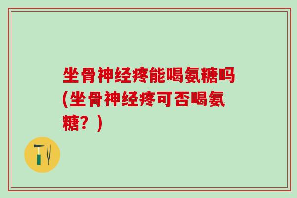 坐骨神经疼能喝氨糖吗(坐骨神经疼可否喝氨糖？)