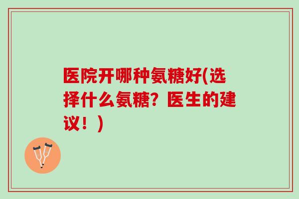 医院开哪种氨糖好(选择什么氨糖？医生的建议！)