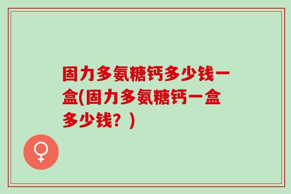 固力多氨糖钙多少钱一盒(固力多氨糖钙一盒多少钱？)