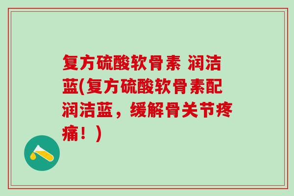 复方硫酸软骨素 润洁蓝(复方硫酸软骨素配润洁蓝，缓解骨关节疼痛！)