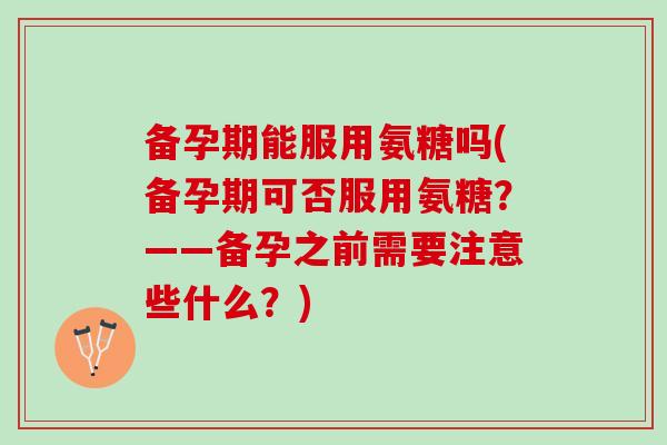 备孕期能服用氨糖吗(备孕期可否服用氨糖？——备孕之前需要注意些什么？)