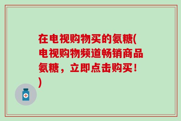 在电视购物买的氨糖(电视购物频道畅销商品氨糖，立即点击购买！)