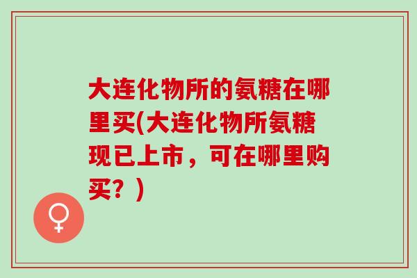 大连化物所的氨糖在哪里买(大连化物所氨糖现已上市，可在哪里购买？)