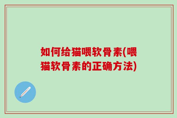 如何给猫喂软骨素(喂猫软骨素的正确方法)