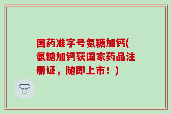 国药准字号氨糖加钙(氨糖加钙获国家药品注册证，随即上市！)