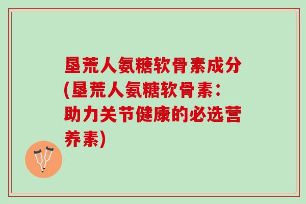 垦荒人氨糖软骨素成分(垦荒人氨糖软骨素：助力关节健康的必选营养素)