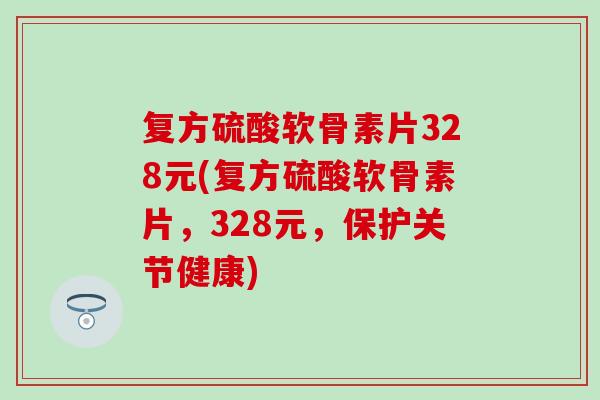 复方硫酸软骨素片328元(复方硫酸软骨素片，328元，保护关节健康)