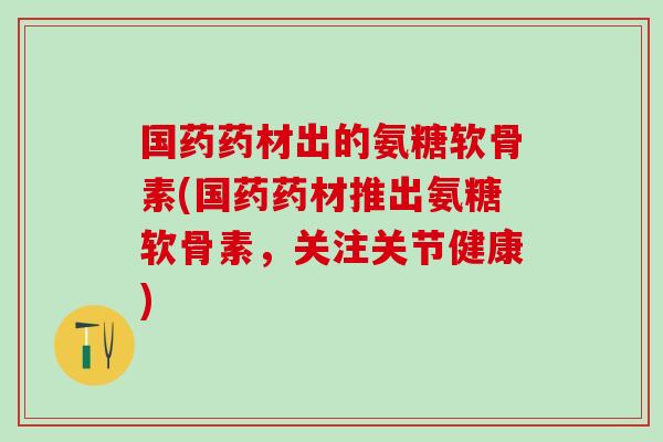 国药药材出的氨糖软骨素(国药药材推出氨糖软骨素，关注关节健康)