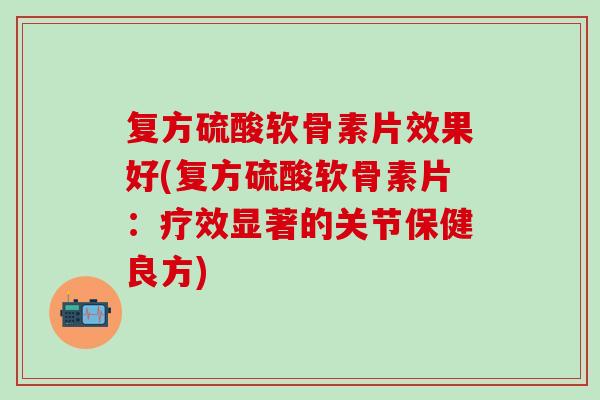 复方硫酸软骨素片效果好(复方硫酸软骨素片：疗效显著的关节保健良方)