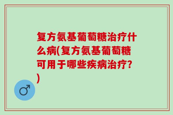 复方氨基葡萄糖治疗什么病(复方氨基葡萄糖可用于哪些疾病治疗？)