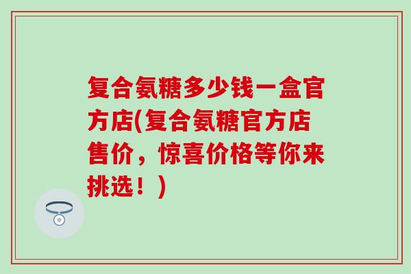 复合氨糖多少钱一盒官方店(复合氨糖官方店售价，惊喜价格等你来挑选！)