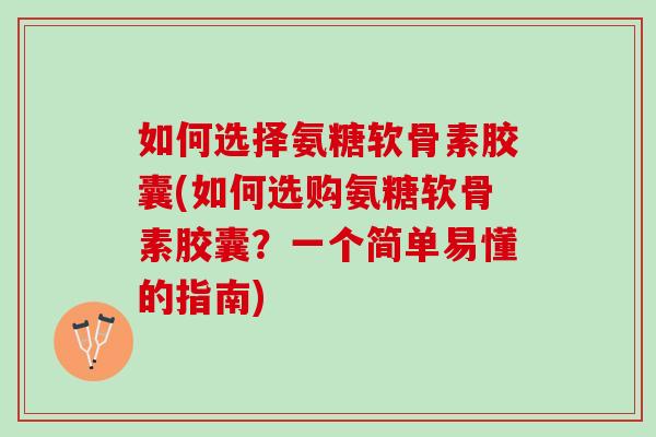 如何选择氨糖软骨素胶囊(如何选购氨糖软骨素胶囊？一个简单易懂的指南)