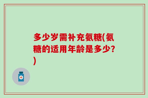 多少岁需补充氨糖(氨糖的适用年龄是多少?) 多少岁需补充氨糖(氨糖的适用年龄是多少?)