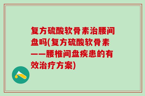 复方硫酸软骨素腰间盘吗(复方硫酸软骨素——腰椎间盘疾患的有效方案)