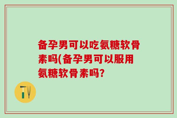 备孕男可以吃氨糖软骨素吗(备孕男可以服用氨糖软骨素吗? 备孕男可以吃氨糖软骨素吗(备孕男可以服用氨糖软骨素吗?