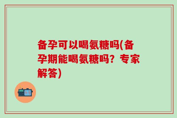 备孕可以喝氨糖吗(备孕期能喝氨糖吗?专家解答) 备孕可以喝氨糖吗(备孕期能喝氨糖吗?专家解答)