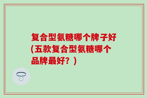 复合型氨糖哪个牌子好(五款复合型氨糖哪个品牌最好？)