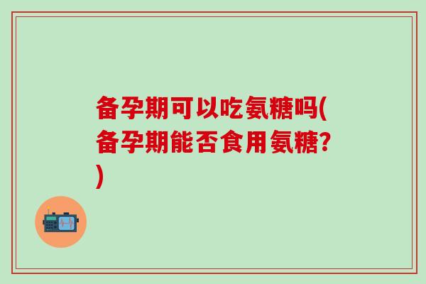 备孕期可以吃氨糖吗(备孕期能否食用氨糖？)