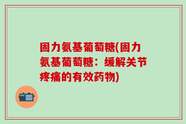 固力氨基葡萄糖(固力氨基葡萄糖：缓解关节疼痛的有效药物)