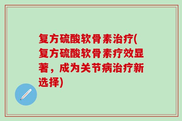 复方硫酸软骨素治疗(复方硫酸软骨素疗效显著，成为关节病治疗新选择)