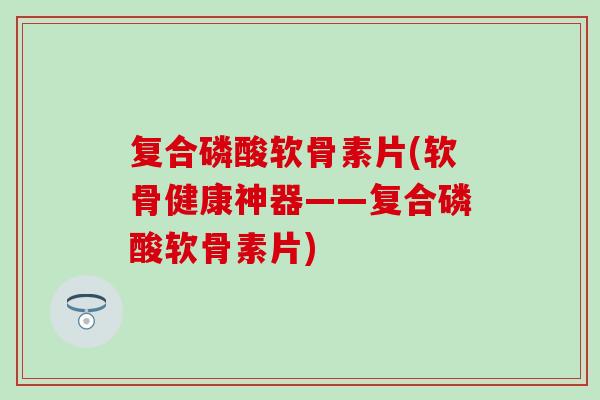 复合磷酸软骨素片(软骨健康神器——复合磷酸软骨素片)