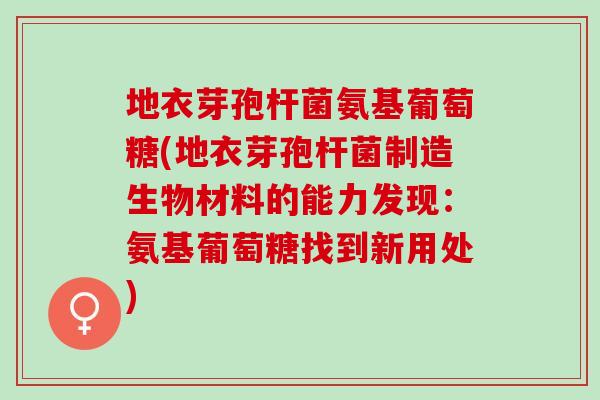 地衣芽孢杆菌氨基葡萄糖(地衣芽孢杆菌制造生物材料的能力发现：氨基葡萄糖找到新用处)