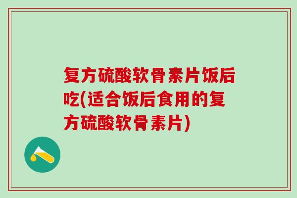复方硫酸软骨素片饭后吃(适合饭后食用的复方硫酸软骨素片)