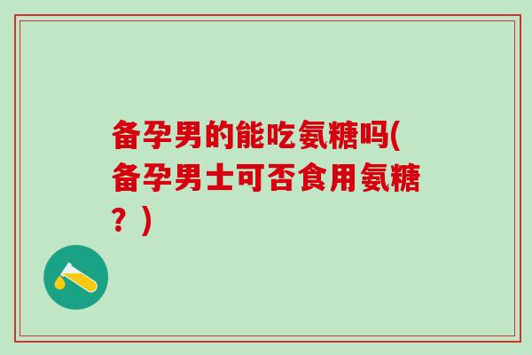 备孕男的能吃氨糖吗(备孕男士可否食用氨糖？)