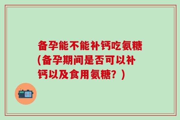 备孕能不能补钙吃氨糖(备孕期间是否可以补钙以及食用氨糖？)