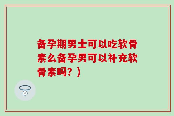 备孕期男士可以吃软骨素么备孕男可以补充软骨素吗？)
