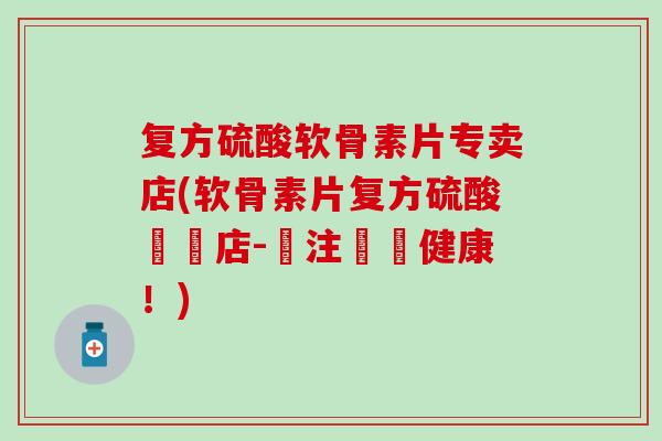 复方硫酸软骨素片专卖店(软骨素片复方硫酸專營店-專注關節健康！)