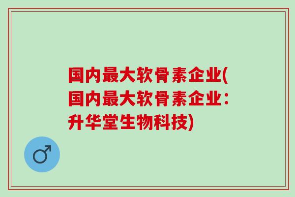 国内最大软骨素企业(国内最大软骨素企业：升华堂生物科技)