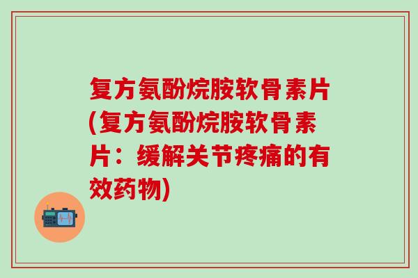 复方氨酚烷胺软骨素片(复方氨酚烷胺软骨素片：缓解关节疼痛的有效药物)