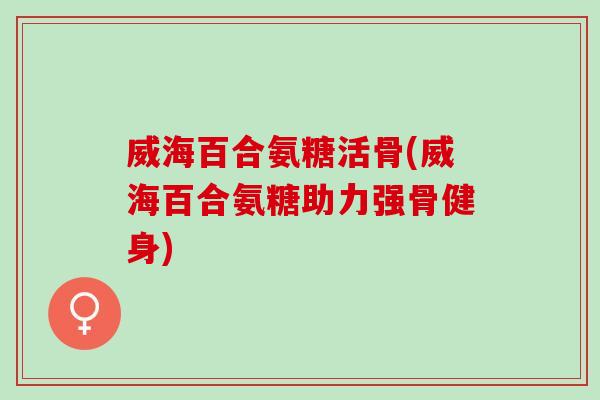 威海百合氨糖活骨(威海百合氨糖助力强骨健身)