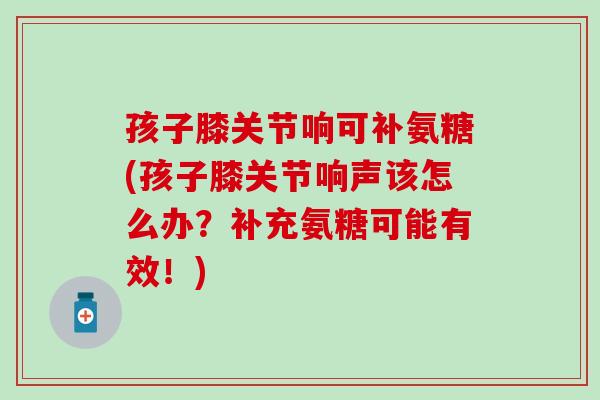 孩子膝关节响可补氨糖(孩子膝关节响声该怎么办？补充氨糖可能有效！)