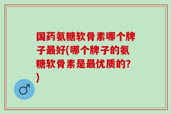 国药氨糖软骨素哪个牌子最好(哪个牌子的氨糖软骨素是最优质的？)