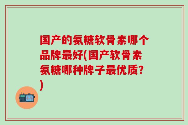 国产的氨糖软骨素哪个品牌最好(国产软骨素氨糖哪种牌子最优质？)