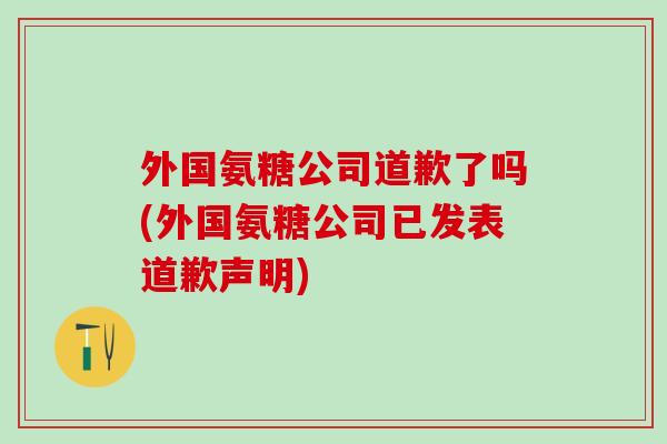 外国氨糖公司道歉了吗(外国氨糖公司已发表道歉声明)