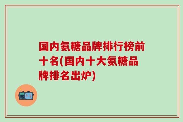 国内氨糖品牌排行榜前十名(国内十大氨糖品牌排名出炉)