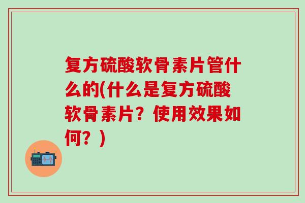 复方硫酸软骨素片管什么的(什么是复方硫酸软骨素片？使用效果如何？)