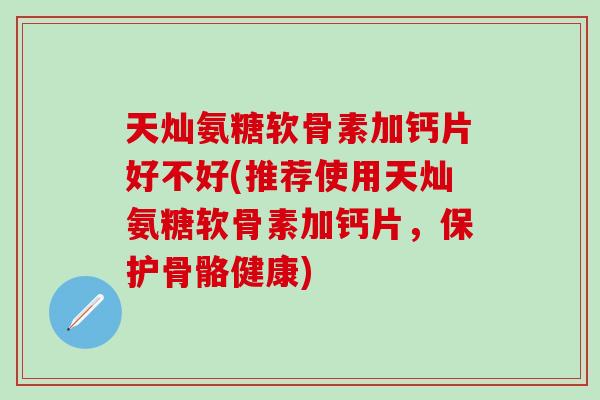 天灿氨糖软骨素加钙片好不好(推荐使用天灿氨糖软骨素加钙片，保护骨骼健康)