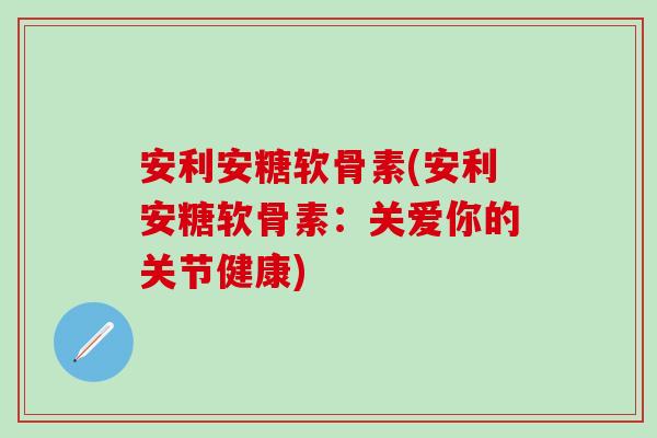 安利安糖软骨素(安利安糖软骨素：关爱你的关节健康)