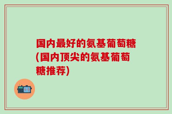 国内最好的氨基葡萄糖(国内顶尖的氨基葡萄糖推荐)