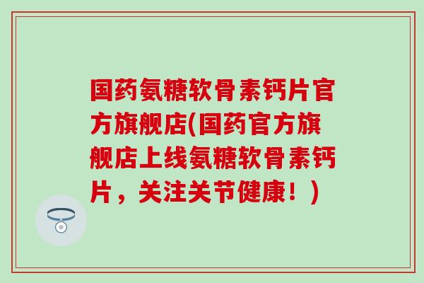 国药氨糖软骨素钙片官方旗舰店(国药官方旗舰店上线氨糖软骨素钙片，关注关节健康！)