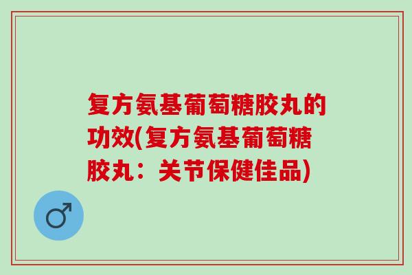 复方氨基葡萄糖胶丸的功效(复方氨基葡萄糖胶丸：关节保健佳品)