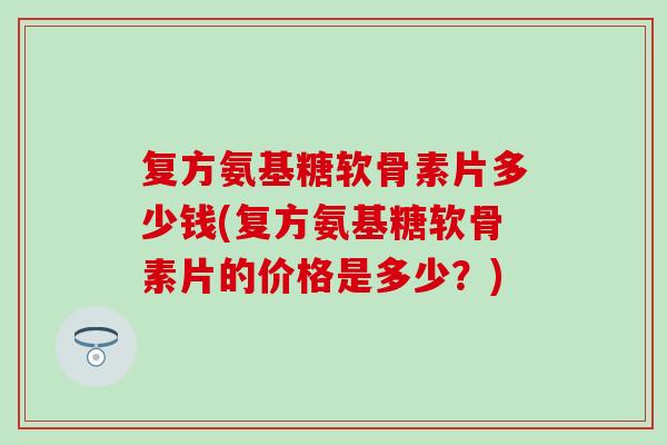复方氨基糖软骨素片多少钱(复方氨基糖软骨素片的价格是多少？)