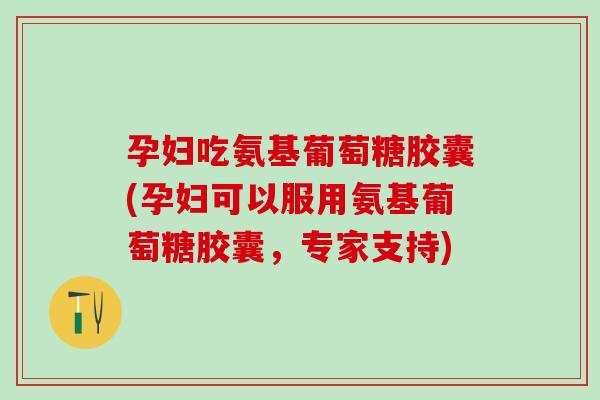 孕妇吃氨基葡萄糖胶囊(孕妇可以服用氨基葡萄糖胶囊，专家支持)