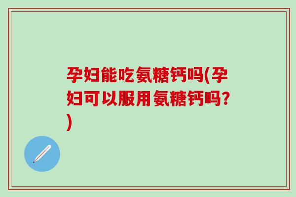 孕妇能吃氨糖钙吗(孕妇可以服用氨糖钙吗？)